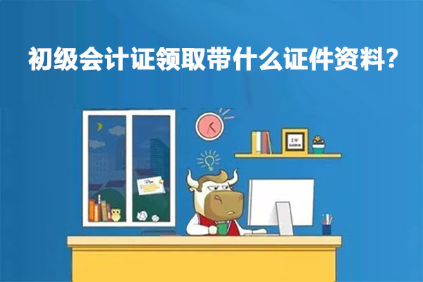 初级会计证领取带什么证件资料？